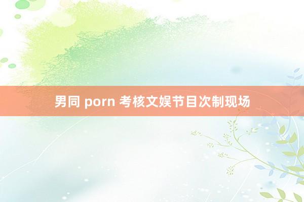 男同 porn 考核文娱节目次制现场
