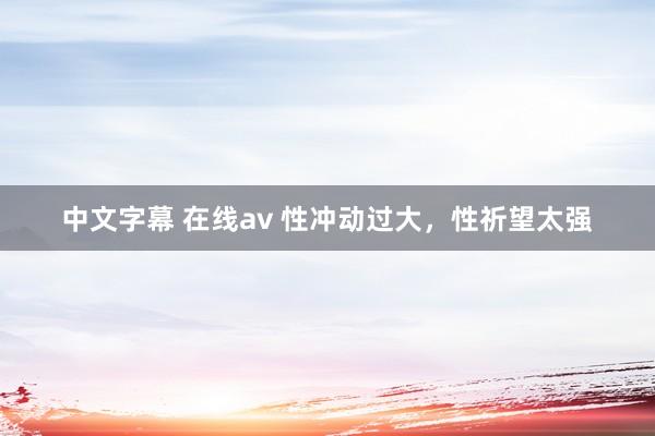 中文字幕 在线av 性冲动过大,性祈望太强