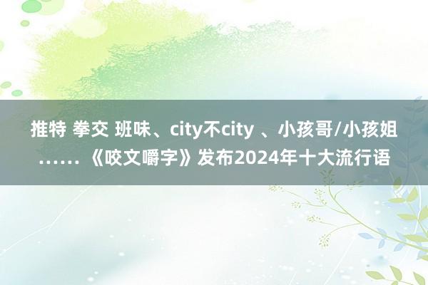 推特 拳交 班味、city不city 、小孩哥/小孩姐…… 《咬文嚼字》发布2024年十大流行语