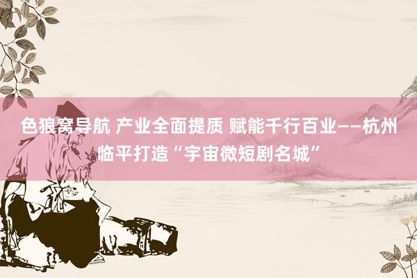 色狼窝导航 产业全面提质 赋能千行百业——杭州临平打造“宇宙微短剧名城”