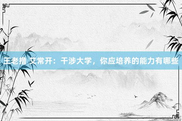 王老撸 艾常开:干涉大学,你应培养的能力有哪些