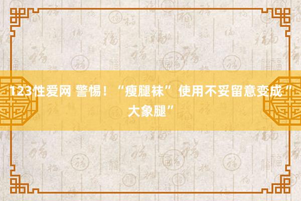 123性爱网 警惕！“瘦腿袜” 使用不妥留意变成“大象腿”