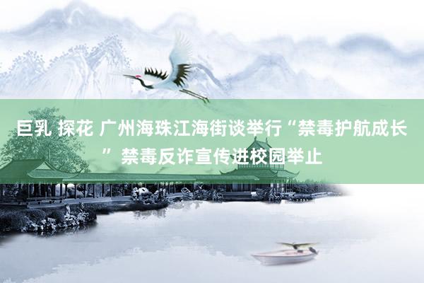 巨乳 探花 广州海珠江海街谈举行“禁毒护航成长” 禁毒反诈宣传进校园举止