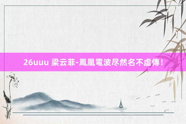 26uuu 梁云菲-鳳凰電波尽然名不虛傳！