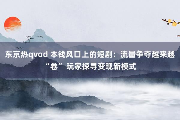 东京热qvod 本钱风口上的短剧：流量争夺越来越“卷” 玩家探寻变现新模式