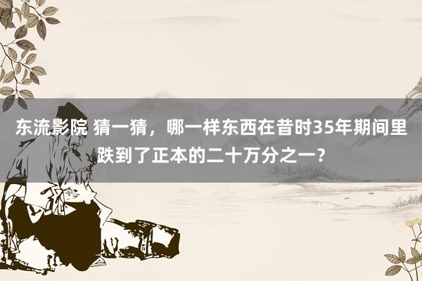 东流影院 猜一猜，哪一样东西在昔时35年期间里跌到了正本的二十万分之一？