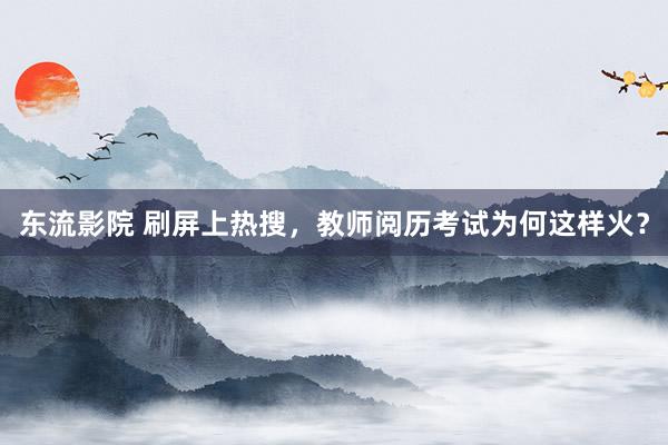 东流影院 刷屏上热搜，教师阅历考试为何这样火？