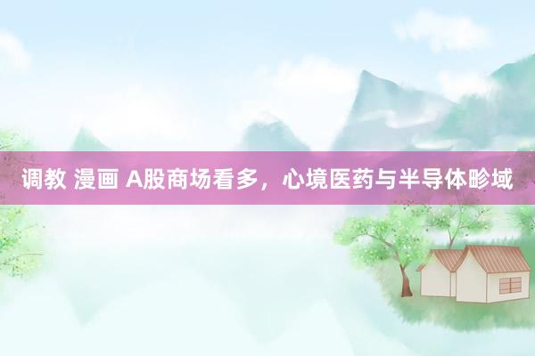 调教 漫画 A股商场看多，心境医药与半导体畛域