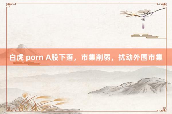 白虎 porn A股下落，市集削弱，扰动外围市集