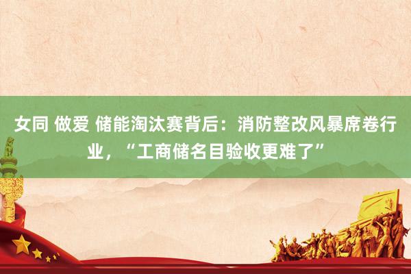 女同 做爱 储能淘汰赛背后：消防整改风暴席卷行业，“工商储名目验收更难了”