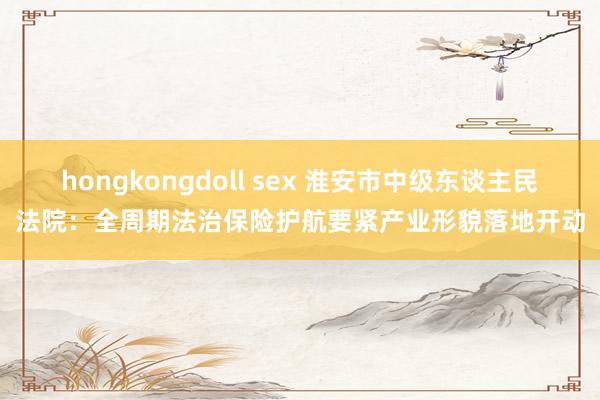 hongkongdoll sex 淮安市中级东谈主民法院：全周期法治保险护航要紧产业形貌落地开动