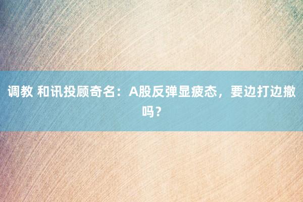 调教 和讯投顾奇名：A股反弹显疲态，要边打边撤吗？