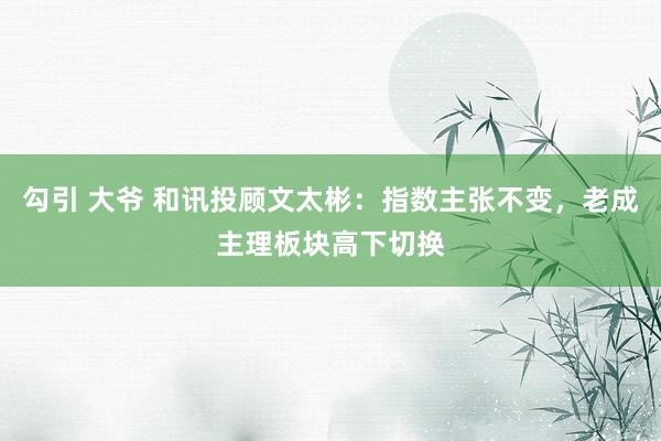 勾引 大爷 和讯投顾文太彬：指数主张不变，老成主理板块高下切换
