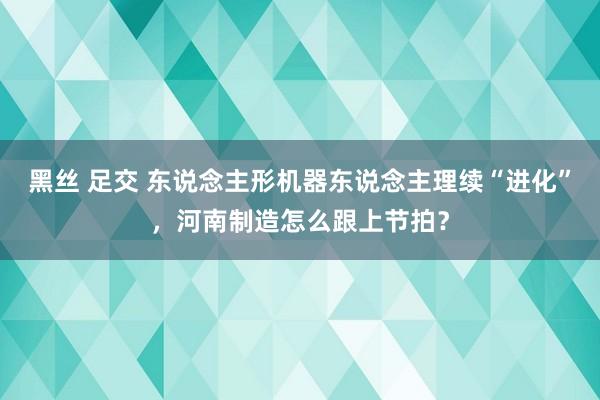黑丝 足交 东说念主形机器东说念主理续“进化”，河南制造怎么跟上节拍？
