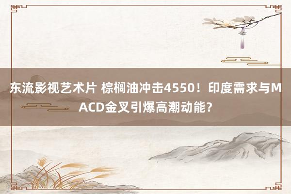 东流影视艺术片 棕榈油冲击4550！印度需求与MACD金叉引爆高潮动能？