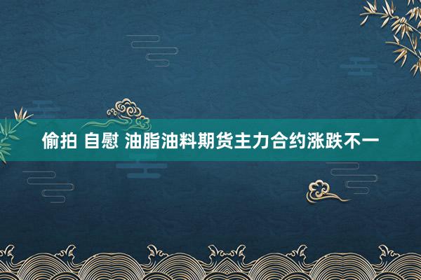 偷拍 自慰 油脂油料期货主力合约涨跌不一