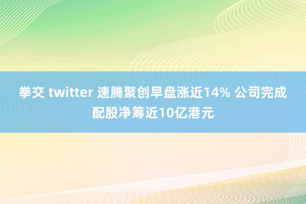 拳交 twitter 速腾聚创早盘涨近14% 公司完成配股净筹近10亿港元
