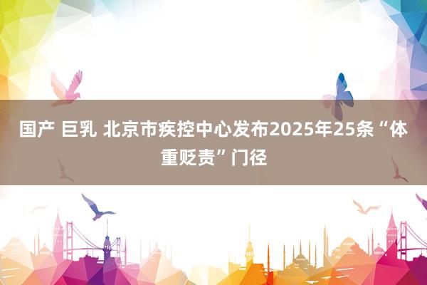 国产 巨乳 北京市疾控中心发布2025年25条“体重贬责”门径