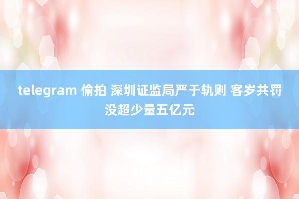 telegram 偷拍 深圳证监局严于轨则 客岁共罚没超少量五亿元