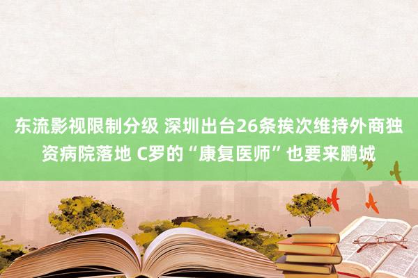 东流影视限制分级 深圳出台26条挨次维持外商独资病院落地 C罗的“康复医师”也要来鹏城